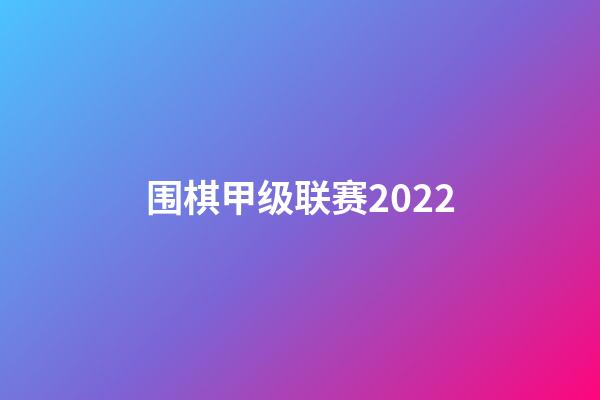 围棋甲级联赛2022(围棋甲级联赛2023直播)