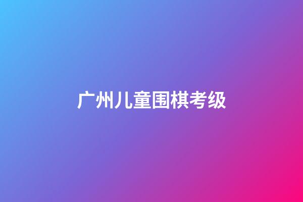 广州儿童围棋考级(广州围棋考级2020)